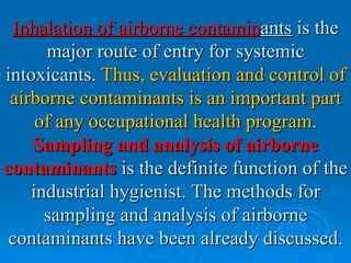 Inhalation of airborne contaminants is the
      major route of entry for systemic
intoxicants. Thus, evaluation and control of
 airborne contaminants is an important part
     of any occupational health program.
    Sampling and analysis of airborne
contaminants is the definite function of the
    industrial hygienist. The methods for
      sampling and analysis of airborne
 contaminants have been already discussed.
 
