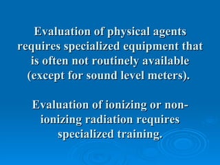 Evaluation of physical agents
requires specialized equipment that
   is often not routinely available
  (except for sound level meters).

  Evaluation of ionizing or non-
   ionizing radiation requires
      specialized training.
 