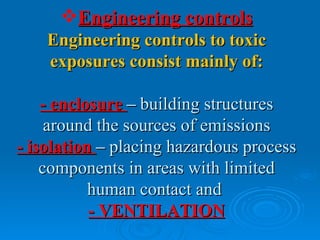 Engineering controls
    Engineering controls to toxic
    exposures consist mainly of:

    - enclosure – building structures
     around the sources of emissions
- isolation – placing hazardous process
    components in areas with limited
           human contact and
           - VENTILATION
 