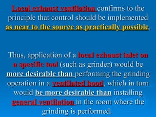 Local exhaust ventilation confirms to the
 principle that control should be implemented
as near to the source as practically possible.


Thus, application of a local exhaust inlet on
 a specific tool (such as grinder) would be
more desirable than performing the grinding
operation in a ventilated hood, which in turn
  would be more desirable than installing
 general ventilation in the room where the
           grinding is performed.
 