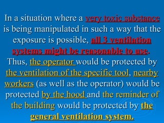 In a situation where a very toxic substance
is being manipulated in such a way that the
    exposure is possible, all 3 ventilation
   systems might be reasonable to use.
 Thus, the operator would be protected by
 the ventilation of the specific tool, nearby
workers (as well as the operator) would be
 protected by the hood and the reminder of
   the building would be protected by the
        general ventilation system.
 
