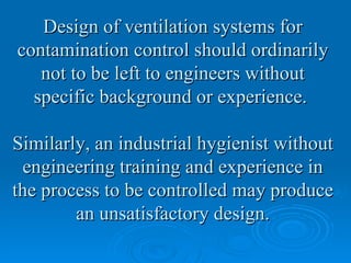 Design of ventilation systems for
contamination control should ordinarily
   not to be left to engineers without
  specific background or experience.

Similarly, an industrial hygienist without
 engineering training and experience in
the process to be controlled may produce
        an unsatisfactory design.
 