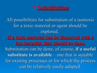  Substitution

 All possibilities for substitution of a nontoxic
     for a toxic material or agent should be
                    explored.
 If a toxic material can be dispersed with a
      less harmful, that should be done.
Substitution can be done, of course, if a useful
 substitute is available – one that is suitable
for existing processes or for which the process
        can be relatively easily adapted.
 
