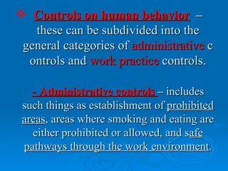  Controls on human behavior –
   these can be subdivided into the
 general categories of administrative c
  ontrols and work practice controls.

   - Administrative controls – includes
 such things as establishment of prohibited
 areas, areas where smoking and eating are
   either prohibited or allowed, and safe
 pathways through the work environment.
 