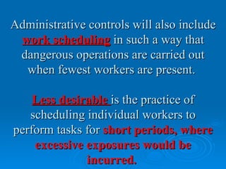 Administrative controls will also include
 work scheduling in such a way that
 dangerous operations are carried out
  when fewest workers are present.

    Less desirable is the practice of
   scheduling individual workers to
perform tasks for short periods, where
    excessive exposures would be
              incurred.
 