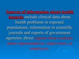 Sources of information about health
 hazards include clinical data about
     health problems in exposed
populations; information in scientific
 journals and reports of government
agencies; direct reports from workers,
union representatives, supervisors, or
              employers.
 