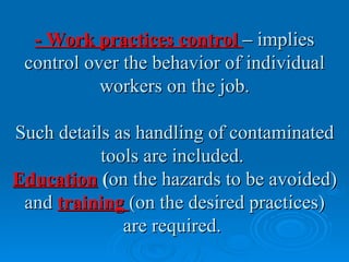 - Work practices control – implies
 control over the behavior of individual
           workers on the job.

Such details as handling of contaminated
           tools are included.
Education (on the hazards to be avoided)
 and training (on the desired practices)
              are required.
 