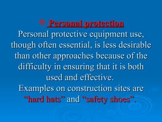  Personal protection
  Personal protective equipment use,
though often essential, is less desirable
 than other approaches because of the
  difficulty in ensuring that it is both
           used and effective.
  Examples on construction sites are
    “hard hats” and “safety shoes”.
 