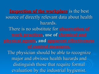 Inspection of the workplace is the best
 source of directly relevant data about health
                   hazards.
  There is no substitute for observation of
    work practices, use of chemical and
physical agents, and apparent effectiveness
            of control measures.
  The physician should be able to recognize
    major and obvious health hazards and
     distinguish those that require formal
    evaluation by the industrial hygienist.
 