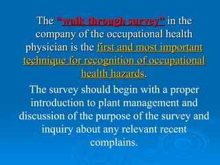 The “walk through survey” in the
    company of the occupational health
  physician is the first and most important
 technique for recognition of occupational
               health hazards.
   The survey should begin with a proper
   introduction to plant management and
discussion of the purpose of the survey and
      inquiry about any relevant recent
                 complains.
 