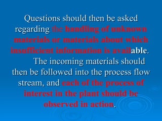 Questions should then be asked
  regarding the handling of unknown
  materials or materials about which
insufficient information is available.
        The incoming materials should
 then be followed into the process flow
   stream, and each of the process of
     interest in the plant should be
          observed in action.
 
