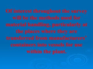 Of interest throughout the survey
   will be the methods used for
material handling, particularly at
    the places where they are
transferred from manufacturers’
  containers into vessels for use
         within the plant.
 