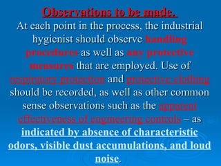 Observations to be made.
  At each point in the process, the industrial
     hygienist should observe handling
    procedures as well as any protective
     measures that are employed. Use of
respiratory protection and protective clothing
should be recorded, as well as other common
   sense observations such as the apparent
  effectiveness of engineering controls – as
   indicated by absence of characteristic
odors, visible dust accumulations, and loud
                    noise.
 