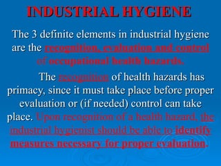 INDUSTRIAL HYGIENE
 The 3 definite elements in industrial hygiene
 are the recognition, evaluation and control
       of occupational health hazards.
       The recognition of health hazards has
primacy, since it must take place before proper
   evaluation or (if needed) control can take
place. Upon recognition of a health hazard, the
industrial hygienist should be able to identify
 measures necessary for proper evaluation.
 
