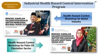21
Industrial Health Hazard Control Intervention
Program
Health Hazard Control
Workshop for Metal
Industry
Health Hazard Control
Workshop for Palm Oil
Plantation Sector
Programme for
Activity 1
 