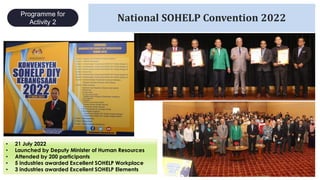 24
National SOHELP Convention 2022
• 21 July 2022
• Launched by Deputy Minister of Human Resources
• Attended by 200 participants
• 5 industries awarded Excellent SOHELP Workplace
• 3 industries awarded Excellent SOHELP Elements
Programme for
Activity 2
 