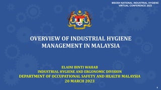 1
1
OVERVIEW OF INDUSTRIAL HYGIENE
MANAGEMENT IN MALAYSIA
ELAINI BINTI WAHAB
INDUSTRIAL HYGIENE AND ERGONOMIC DIVISION
DEPARTMENT OF OCCUPATIONAL SAFETY AND HEALTH MALAYSIA
20 MARCH 2023
MSOSH NATIONAL INDUSTRIAL HYGIENE
VIRTUAL CONFERENCE 2023
 