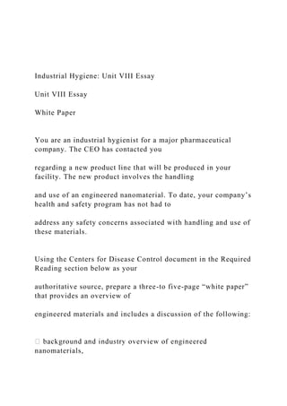 Industrial Hygiene: Unit VIII Essay
Unit VIII Essay
White Paper
You are an industrial hygienist for a major pharmaceutical
company. The CEO has contacted you
regarding a new product line that will be produced in your
facility. The new product involves the handling
and use of an engineered nanomaterial. To date, your company’s
health and safety program has not had to
address any safety concerns associated with handling and use of
these materials.
Using the Centers for Disease Control document in the Required
Reading section below as your
authoritative source, prepare a three-to five-page “white paper”
that provides an overview of
engineered materials and includes a discussion of the following:
nanomaterials,
 