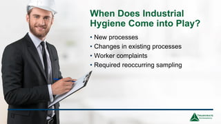 When Does Industrial
Hygiene Come into Play?
• New processes
• Changes in existing processes
• Worker complaints
• Required reoccurring sampling
12
 