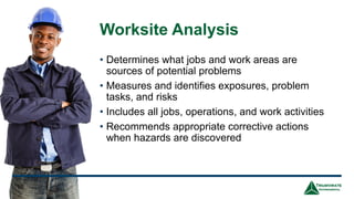 Worksite Analysis
• Determines what jobs and work areas are
sources of potential problems
• Measures and identifies exposures, problem
tasks, and risks
• Includes all jobs, operations, and work activities
• Recommends appropriate corrective actions
when hazards are discovered
18
 