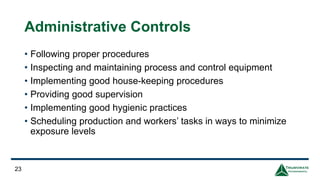 Administrative Controls
• Following proper procedures
• Inspecting and maintaining process and control equipment
• Implementing good house-keeping procedures
• Providing good supervision
• Implementing good hygienic practices
• Scheduling production and workers’ tasks in ways to minimize
exposure levels
23
 