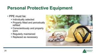 Personal Protective Equipment
• PPE must be:
▪ Individually selected
▪ Properly fitted and periodically
refitted
▪ Conscientiously and properly
worn
▪ Regularly maintained
▪ Replaced as necessary
24
 