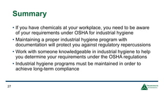 Summary
• If you have chemicals at your workplace, you need to be aware
of your requirements under OSHA for industrial hygiene
• Maintaining a proper industrial hygiene program with
documentation will protect you against regulatory repercussions
• Work with someone knowledgeable in industrial hygiene to help
you determine your requirements under the OSHA regulations
• Industrial hygiene programs must be maintained in order to
achieve long-term compliance
27
 