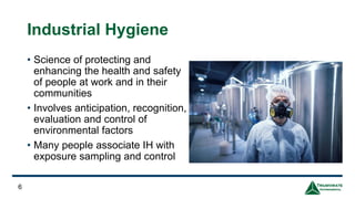 Industrial Hygiene
• Science of protecting and
enhancing the health and safety
of people at work and in their
communities
• Involves anticipation, recognition,
evaluation and control of
environmental factors
• Many people associate IH with
exposure sampling and control
6
 