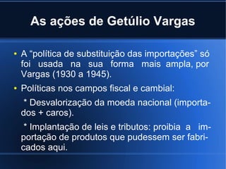 As ações de Getúlio Vargas
●

●

A “política de substituição das importações” só
foi usada na sua forma mais ampla, por
Vargas (1930 a 1945).
Políticas nos campos fiscal e cambial:
* Desvalorização da moeda nacional (importados + caros).
* Implantação de leis e tributos: proibia a importação de produtos que pudessem ser fabricados aqui.

 