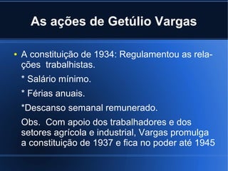 As ações de Getúlio Vargas
●

A constituição de 1934: Regulamentou as relações trabalhistas.
* Salário mínimo.
* Férias anuais.
*Descanso semanal remunerado.
Obs. Com apoio dos trabalhadores e dos
setores agrícola e industrial, Vargas promulga
a constituição de 1937 e fica no poder até 1945

 