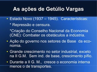 As ações de Getúlio Vargas
●

Estado Novo (1937 – 1945). Características:
* Repressão e censura.
*Criação do Conselho Nacional da Economia
(CNE): Combater os obstáculos a indústria.

●

●

●

Ação do governo nos setores de Base da economia.
Grande crescimento no setor industrial, exceto
na II G.M. Sem ind. de base, crescimento pífio.
Durante a II G. M., cresce o economia interna
menos o de transportes.

 