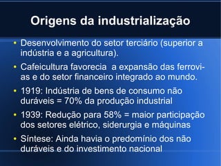 Origens da industrialização
●

●

●

●

●

Desenvolvimento do setor terciário (superior a
indústria e a agricultura).
Cafeicultura favorecia a expansão das ferrovias e do setor financeiro integrado ao mundo.
1919: Indústria de bens de consumo não
duráveis = 70% da produção industrial
1939: Redução para 58% = maior participação
dos setores elétrico, siderurgia e máquinas
Síntese: Ainda havia o predomínio dos não
duráveis e do investimento nacional

 