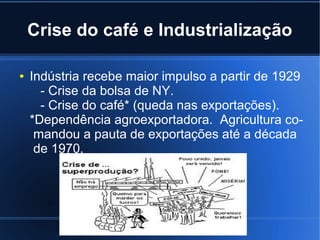 Crise do café e Industrialização
●

Indústria recebe maior impulso a partir de 1929
- Crise da bolsa de NY.
- Crise do café* (queda nas exportações).
*Dependência agroexportadora. Agricultura comandou a pauta de exportações até a década
de 1970.

 