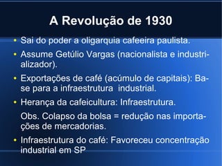 A Revolução de 1930
●
●

●

●

Sai do poder a oligarquia cafeeira paulista.
Assume Getúlio Vargas (nacionalista e industrializador).
Exportações de café (acúmulo de capitais): Base para a infraestrutura industrial.
Herança da cafeicultura: Infraestrutura.
Obs. Colapso da bolsa = redução nas importações de mercadorias.

●

Infraestrutura do café: Favoreceu concentração
industrial em SP

 