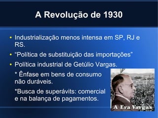 A Revolução de 1930
●

Industrialização menos intensa em SP, RJ e
RS.

●

“Política de substituição das importações”

●

Política industrial de Getúlio Vargas.
* Ênfase em bens de consumo
não duráveis.
*Busca de superávits: comercial
e na balança de pagamentos.

 