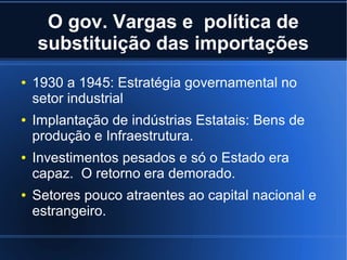 O gov. Vargas e política de
substituição das importações
●

●

●

●

1930 a 1945: Estratégia governamental no
setor industrial
Implantação de indústrias Estatais: Bens de
produção e Infraestrutura.
Investimentos pesados e só o Estado era
capaz. O retorno era demorado.
Setores pouco atraentes ao capital nacional e
estrangeiro.

 