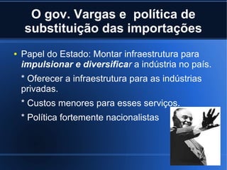 O gov. Vargas e política de
substituição das importações
●

Papel do Estado: Montar infraestrutura para
impulsionar e diversificar a indústria no país.
* Oferecer a infraestrutura para as indústrias
privadas.
* Custos menores para esses serviços.
* Política fortemente nacionalistas

 