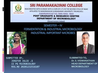 SUBMITTED BY,
JENIFER JULIE .S
II PG MICROBIOLOGY
REG.NO 20201232516107
SUBBMITEDTO,
Dr. S.VISWANATHAN
HEAD DEPARTMENT OF
MICROBIOLOGY
SEMESTER – IV
FERMENTATION & INDUSTRIAL MICROBIOLOGY
INDUSTRIAL IMPORTANT MICROBES
 