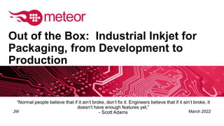March 2022
JW
Out of the Box: Industrial Inkjet for
Packaging, from Development to
Production
“Normal people believe that if it ain’t broke, don’t fix it. Engineers believe that if it ain’t broke, it
doesn’t have enough features yet.”
- Scott Adams
 