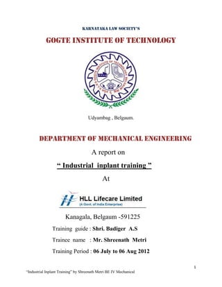 KarnataKa Law Society’S

           Gogte Institute of Technology




                                     Udyambag , Belgaum.



       Department of mechanical engineering
                                       A report on
                  “ Industrial inplant training ”
                                             At




                       Kanagala, Belgaum -591225
               Training guide : Shri. Badiger A.S
               Trainee name : Mr. Shreenath Metri
               Training Period : 06 July to 06 Aug 2012

                                                                    1
“Industrial Inplant Training” by Shreenath Metri BE IV Mechanical
 