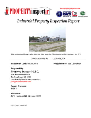 www.propertyinspectir.com




           Industrial Property Inspection Report




Rainy weather conditions prevailed at the time of the inspection. The estimated outside temperature was 63˚F.


                                2500 Louisville Rd               Louisville, KY

Inspection Date: 09/20/2011                                       Prepared For: Joe Customer

Prepared By:
Property Inspectir LLC.
3610 Summer Breeze Ct.
Bowling Green KY 42104
270-781-676 phone • fax 877-466-0272
john@propertyinspectir.com

Report Number:
5166-11

Inspector:
John Harnage KY License #2299



© 2011 Property Inspectir LLC
 