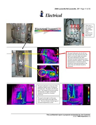2500 Louisville Rd Louisville , KY Page 11 of 35



               Electrical

                                                                                      There was a
                                                                                      fuse missing in
                                                                                      the a panel
                                                                                      marked Main
                                                                                      Panel;
                                                                                      however, it is
                                                                                      not the actual
                                                                                      Main Panel.




                                                    The panel indicated to the far left was
                                                    located in the main electrical room and
                                                    listed as serving the lights and outlets.
                                                    The colors indicated by the white
                                                    indicated increased temperatures which
                                                    typically should be repaired. The breaker
                                                    indicated below to the left should be
                                                    checked for load and the breaker to the
                                                    right of the area indicated should be
                                                    monitored.




The panel indicated is in the area of the
warehouse listed as entry #5 along the
left hand wall. The panel is the left side
panel. The breakers at the lower portion
showed signs of slight overload and
should be reviewed by a licensed
electrician.

The panel to the right is in the same
location and located at the right of the
area. The lower breaker showed signs of
increased temperatures as well.




                  This confidential report is prepared exclusively for Joe Customer
                                                              © 2011 HMR Inspections LLC
 