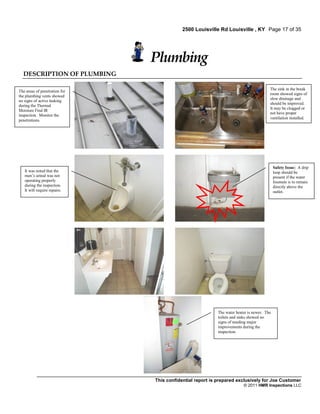 2500 Louisville Rd Louisville , KY Page 17 of 35




                               Plumbing
  DESCRIPTION OF PLUMBING

                                                                                        The sink in the break
The areas of penetration for
                                                                                        room showed signs of
the plumbing vents showed
                                                                                        slow drainage and
no signs of active leaking
                                                                                        should be improved.
during the Thermal
                                                                                        It may be clogged or
Moisture Find IR
                                                                                        not have proper
inspection. Monitor the
                                                                                        ventilation installed.
penetrations.




                                                                                            Safety Issue: A drip
   It was noted that the                                                                    loop should be
   men’s urinal was not                                                                     present if the water
   operating properly                                                                       fountain is to remain
   during the inspection.                                                                   directly above the
   It will require repairs.                                                                 outlet.




                                                           The water heater is newer. The
                                                           toilets and sinks showed no
                                                           signs of needing major
                                                           improvements during the
                                                           inspection.




                               This confidential report is prepared exclusively for Joe Customer
                                                                         © 2011 HMR Inspections LLC
 