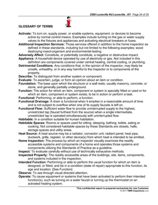 2500 Louisville Rd Louisville , KY Page 24 of 35



GLOSSARY OF TERMS

Activate: To turn on, supply power, or enable systems, equipment, or devices to become
      active by normal control means. Examples include turning on the gas or water supply
      valves to the fixtures and appliances and activating electrical breakers or fuses.
Additional Inspection Services: Those services offered in addition to the home inspection as
      defined in these standards, including but not limited to the following examples; wood
      destroying insect-organism and environmental testing.
Adversely Affect: Constitute, or potentially constitute, a negative or destructive impact.
Appliance: A household device operated by use of electricity or gas. Not included in this
      definition are components covered under central heating, central cooling, or plumbing.
Detrimental Conditions: Any conditions that, in the opinion of the inspector, may likely be
      unsafe, unhealthy, or in any way harmful to the inspector or to components of the
      property.
Describe: To distinguish from another system or component.
Evaluate: To ascertain, judge, or form an opinion about an item or condition.
Foundation: The base upon which the structure or a wall rests; usually masonry, concrete, or
      stone, and generally partially underground.
Function: The action for which an item, component or system is specially fitted or used or for
      which an item, component or system exists; to be in action or perform a task.
Functional: Performing, or able to perform, a function.
Functional Drainage: A drain is functional when it empties in a reasonable amount of time
      and is not subject to overflow when one of its supply faucets is left on.
Functional Flow: Sufficient water flow to provide uninterrupted supply to the highest,
      unrestricted tap (faucet furthest from the source) when a single intermediate,
      unrestricted tap is operated simultaneously with uninterrupted flow.
Habitable: In a condition suitable for human habitation.
Habitable Spaces: Rooms or spaces used for sitting, sleeping, bathing, toilets, eating or
      cooking. Not considered habitable spaces by these Standards are closets, halls,
      storage spaces and utility areas.
Heat Source: A heat source may be a radiator, convector unit, radiant panel, heat pipe,
      ductwork, grille, register, or other device(s) from which heat is intended to be emitted.
Home Inspection: The process by which an inspector visually examines the readily
      accessible systems and components of a home and operates those systems and
      components utilizing the Standards of Practice as a guideline.
Inspect: To evaluate carefully without use of technically exhaustive methods.
Inspected Property: The readily accessible areas of the buildings, site, items, components,
      and systems included in the inspection.
Intended Function: Performing or able to perform the usual function for which an item is
      designed, or fitted; and be in a condition (state of repair) appropriate to this function, its
      age and location. [See Function]
Observe: To see through visual directed attention.
Operate: To cause equipment or systems that have been activated to perform their intended
      function(s), such as turning on a water faucet or turning up the thermostat on an
      activated heating system.
                                            This confidential report is prepared exclusively for Joe Customer
                                                                                   © 2011 HMR Inspections LLC
 
