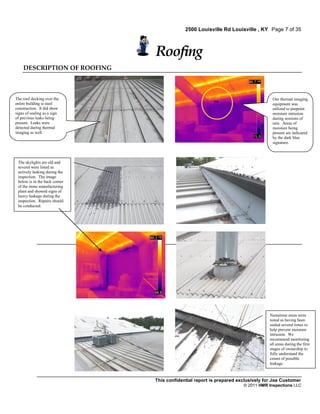2500 Louisville Rd Louisville , KY Page 7 of 35



                               Roofing
    DESCRIPTION OF ROOFING



The roof decking over the                                                          Our thermal imaging
entire building is steel                                                           equipment was
construction. It did show                                                          utilized to pinpoint
signs of sealing as a sign                                                         moisture intrusion
of previous leaks being                                                            during sessions of
present. Leaks were                                                                rain. Areas of
detected during thermal                                                            moisture being
imaging as well.                                                                   present are indicated
                                                                                   by the dark blue
                                                                                   signature.



 The skylights are old and
 several were listed as
 actively leaking during the
 inspection. The image
 below is in the back corner
 of the stone manufacturing
 plant and showed signs of
 heavy leakage during the
 inspection. Repairs should
 be conducted.




                                                                                  Numerous areas were
                                                                                  noted as having been
                                                                                  sealed several times to
                                                                                  help prevent moisture
                                                                                  intrusion. We
                                                                                  recommend monitoring
                                                                                  all areas during the first
                                                                                  stages of ownership to
                                                                                  fully understand the
                                                                                  extent of possible
                                                                                  leakage.



                               This confidential report is prepared exclusively for Joe Customer
                                                                      © 2011 HMR Inspections LLC
 