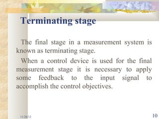 Terminating stage

  The final stage in a measurement system is
known as terminating stage.
  When a control device is used for the final
measurement stage it is necessary to apply
some feedback to the input signal to
accomplish the control objectives.



 11/26/12                                       10
 