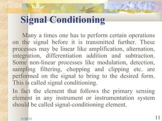 Signal Conditioning
    Many a times one has to perform certain operations
on the signal before it is transmitted further. These
processes may be linear like amplification, alternation,
integration, differentiation addition and subtraction.
Some non-linear processes like modulation, detection,
sampling filtering, chopping and clipping etc. are
performed on the signal to bring to the desired form.
This is called signal conditioning.
In fact the element that follows the primary sensing
element in any instrument or instrumentation system
should be called signal-conditioning element.

   11/26/12                                                11
 
