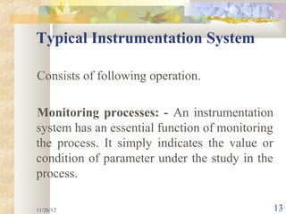 Typical Instrumentation System

Consists of following operation.

Monitoring processes: - An instrumentation
system has an essential function of monitoring
the process. It simply indicates the value or
condition of parameter under the study in the
process.

11/26/12                                         13
 