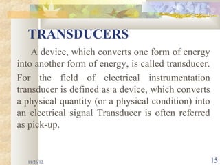 TRANSDUCERS
    A device, which converts one form of energy
into another form of energy, is called transducer.
For the field of electrical instrumentation
transducer is defined as a device, which converts
a physical quantity (or a physical condition) into
an electrical signal Transducer is often referred
as pick-up.


  11/26/12                                           15
 