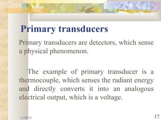 Primary transducers
Primary transducers are detectors, which sense
a physical phenomenon.

   The example of primary transducer is a
thermocouple, which senses the radiant energy
and directly converts it into an analogous
electrical output, which is a voltage.

11/26/12                                         17
 